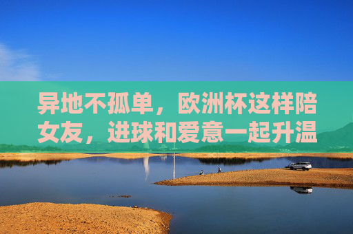 异地不孤单，欧洲杯这样陪女友，进球和爱意一起升温！异地不孤单，欧洲杯陪女友，进球爱意一起升温！