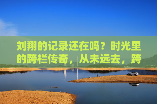 刘翔的记录还在吗？时光里的跨栏传奇，从未远去，跨栏传奇刘翔，时光从未远去