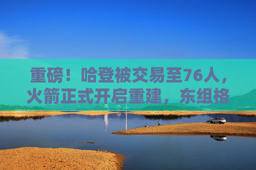 重磅!哈登被交易至76人,火箭正式开启重建,东组格局或迎巨变