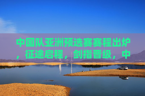 中国队亚洲预选赛赛程出炉,征途启程,剑指晋级,中国队亚洲预选赛赛程出炉,征途启程,剑指晋级