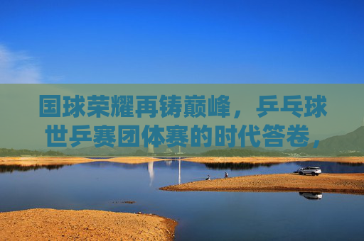 国球荣耀再铸巅峰，乒乓球世乒赛团体赛的时代答卷，国球荣耀再铸巅峰，世乒赛团体赛的时代答卷