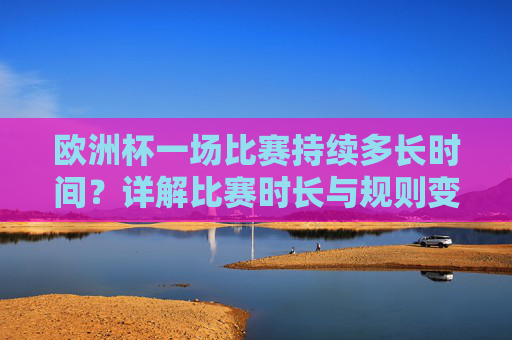 欧洲杯一场比赛持续多长时间?详解比赛时长与规则变化,欧洲杯比赛时长及规则变化详解