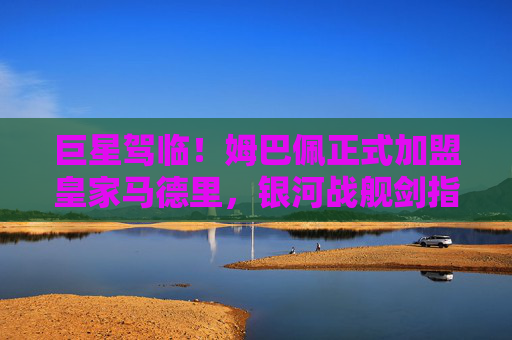 巨星驾临！姆巴佩正式加盟皇家马德里，银河战舰剑指新巅峰，巨星驾临！姆巴佩加盟皇马，银河战舰剑指新巅峰