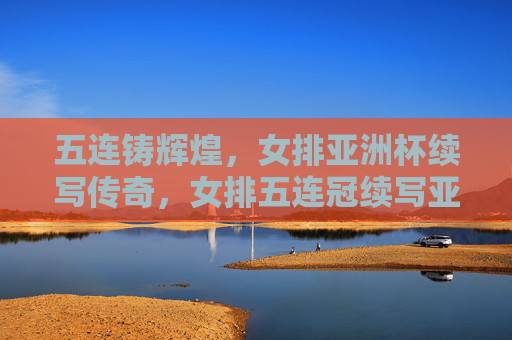 五连铸辉煌，女排亚洲杯续写传奇，女排五连冠续写亚洲杯传奇