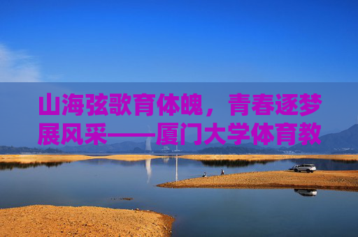 山海弦歌育体魄,青春逐梦展风采——厦门大学体育教学部发展纪实,厦门大学体育教学部发展纪实,山海育体魄,青春展风采