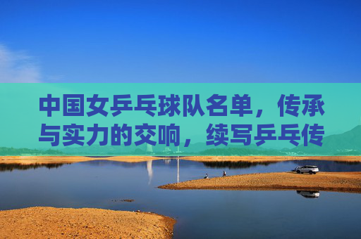 中国女乒乓球队名单，传承与实力的交响，续写乒乓传奇，传承与实力的交响，中国女乒续写乒乓传奇