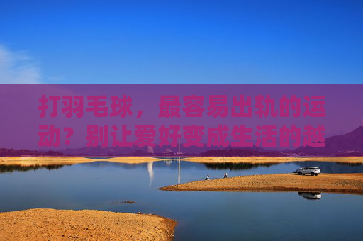 打羽毛球,最容易出轨的运动?别让爱好变成生活的越界,打羽毛球,最容易出轨的运动?别让爱好越界