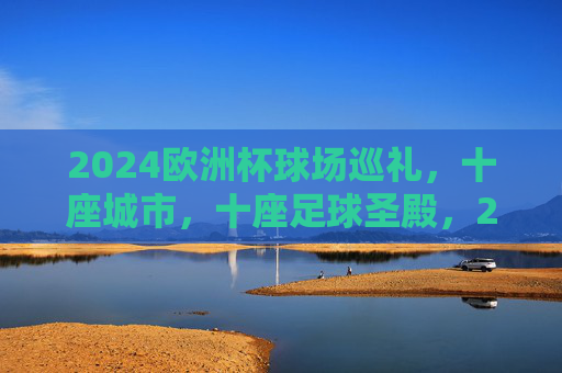 2024欧洲杯球场巡礼,十座城市,十座足球圣殿,2024欧洲杯十城十圣殿巡礼