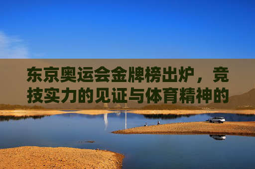 东京奥运会金牌榜出炉，竞技实力的见证与体育精神的闪耀，东京奥运会金牌榜，竞技实力的见证与体育精神的闪耀