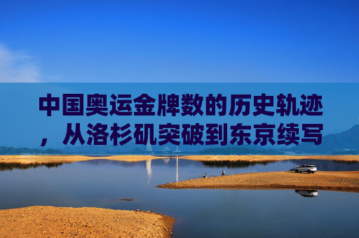 中国奥运金牌数的历史轨迹,从洛杉矶突破到东京续写辉煌,中国奥运金牌数的历史轨迹,从洛杉矶突破到东京续写辉煌