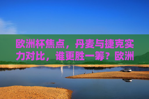 欧洲杯焦点，丹麦与捷克实力对比，谁更胜一筹？欧洲杯丹麦vs捷克实力对比，谁更胜一筹？