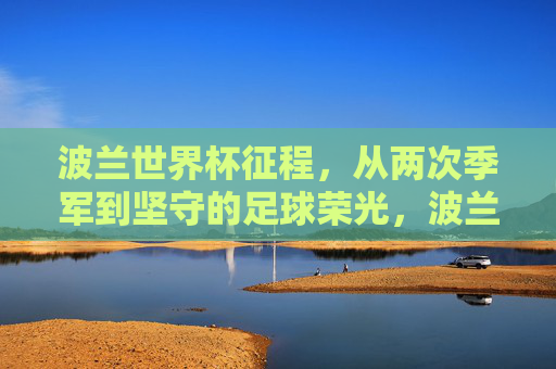 波兰世界杯征程，从两次季军到坚守的足球荣光，波兰世界杯两次季军，坚守的足球荣光