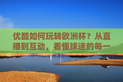 优酷如何玩转欧洲杯?从直播到互动,看懂球迷的每一份热爱,优酷玩转欧洲杯,直播互动读懂球迷热爱