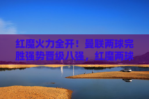 红魔火力全开!曼联两球完胜强势晋级八强,红魔两球完胜强势晋级八强