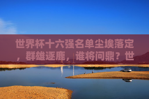世界杯十六强名单尘埃落定，群雄逐鹿，谁将问鼎？世界杯十六强尘埃落定，群雄逐鹿谁问鼎？