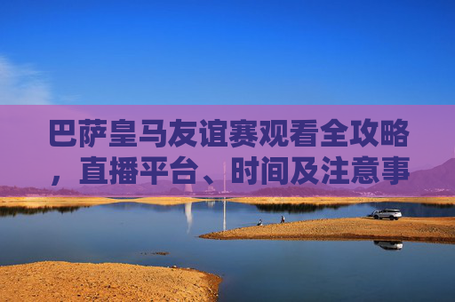 巴萨皇马友谊赛观看全攻略,直播平台、时间及注意事项,巴萨皇马友谊赛观看全攻略,直播平台、时间及注意事项