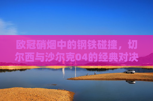 欧冠硝烟中的钢铁碰撞，切尔西与沙尔克04的经典对决，欧冠钢铁碰撞，切尔西与沙尔克04经典对决