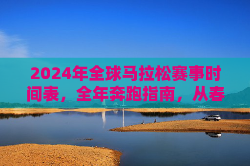 2024年全球马拉松赛事时间表,全年奔跑指南,从春跑到冬,2024全球马拉松全年时间表,从春跑到冬的奔跑指南