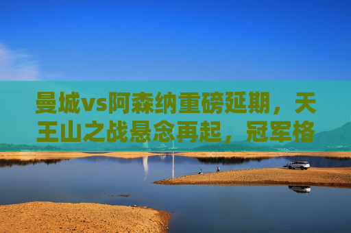 曼城vs阿森纳重磅延期,天王山之战悬念再起,冠军格局再生变数