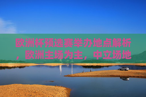 欧洲杯预选赛举办地点解析，欧洲主场为主，中立场地为辅，欧洲杯预选赛举办地点，主场为主，中立场地为辅