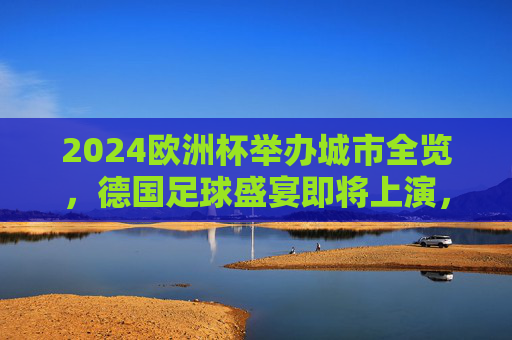 2024欧洲杯举办城市全览，德国足球盛宴即将上演，2024欧洲杯德国足球盛宴，全览举办城市