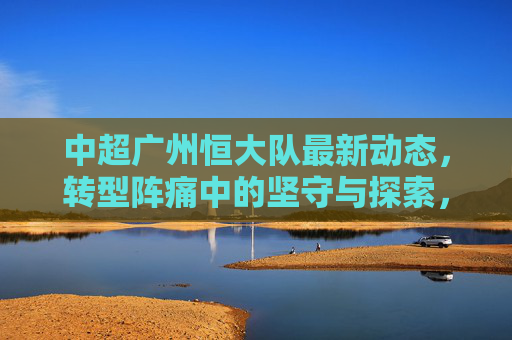 中超广州恒大队最新动态,转型阵痛中的坚守与探索,广州恒大队,转型阵痛下的坚守与探索