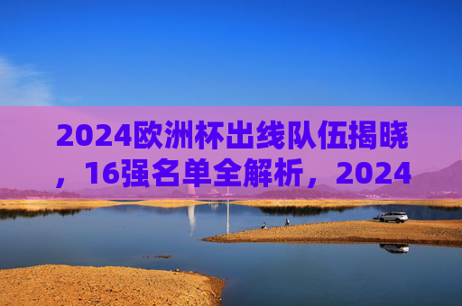 2024欧洲杯出线队伍揭晓,16强名单全解析,2024欧洲杯16强名单揭晓,出线队伍全解析