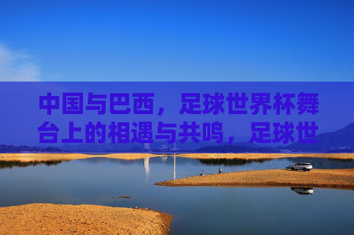 中国与巴西，足球世界杯舞台上的相遇与共鸣，足球世界杯舞台上的中巴相遇与共鸣