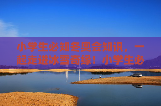 小学生必知冬奥会知识，一起走进冰雪奇缘！小学生必知冬奥会知识，走进冰雪奇缘！