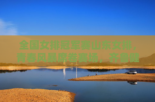 全国女排冠军赛山东女排，青春风暴席卷赛场，齐鲁健儿剑指巅峰，全国女排冠军赛山东女排，青春风暴剑指巅峰