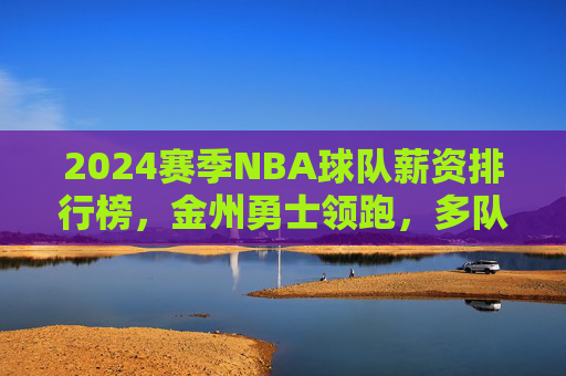 2024赛季NBA球队薪资排行榜,金州勇士领跑,多队争冠背后的成本博弈,2024NBA薪资榜,勇士领跑,争冠成本博弈