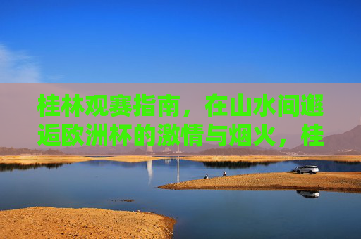 桂林观赛指南,在山水间邂逅欧洲杯的激情与烟火,桂林观赛指南,山水间邂逅欧洲杯激情烟火