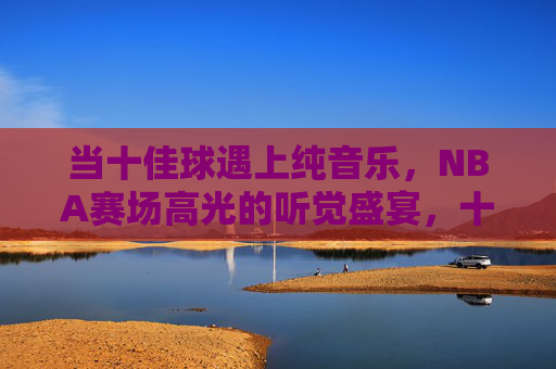 当十佳球遇上纯音乐，NBA赛场高光的听觉盛宴，十佳球×纯音乐，NBA赛场高光的听觉盛宴