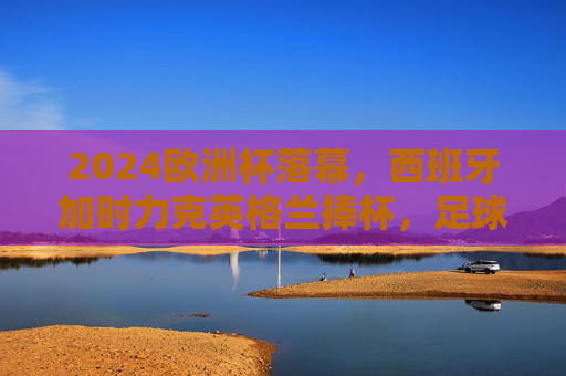 2024欧洲杯落幕，西班牙加时力克英格兰捧杯，足球激情在德国绽放，2024欧洲杯西班牙加时力克英格兰夺冠 德国足球激情落幕
