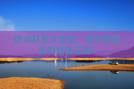 欧洲杯战火重燃,谁才是真正的最强王者?