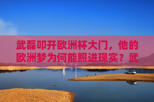 武磊叩开欧洲杯大门,他的欧洲梦为何能照进现实?武磊欧洲梦圆,叩开欧洲杯大门