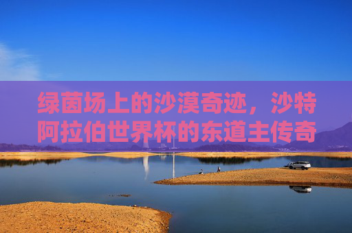 绿茵场上的沙漠奇迹,沙特阿拉伯世界杯的东道主传奇,沙漠奇迹,沙特世界杯东道主传奇