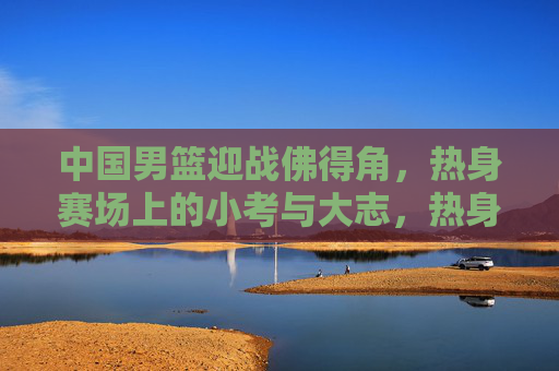 中国男篮迎战佛得角，热身赛场上的小考与大志，热身场小考砺剑，中国男篮大志凌云