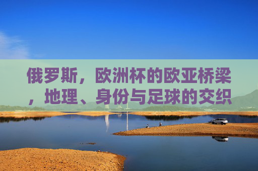 俄罗斯,欧洲杯的欧亚桥梁,地理、身份与足球的交织,俄罗斯,欧亚桥梁上的地理、身份与足球交织