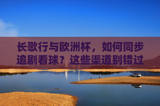 长歌行与欧洲杯,如何同步追剧看球?这些渠道别错过!长歌行与欧洲杯同步追剧看球,这些渠道别错过