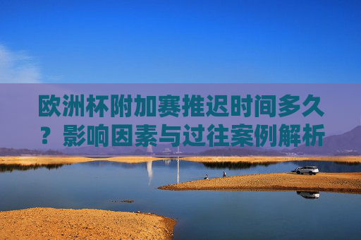 欧洲杯附加赛推迟时间多久？影响因素与过往案例解析，欧洲杯附加赛推迟时间，影响因素与过往案例解析