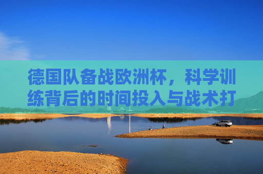 德国队备战欧洲杯,科学训练背后的时间投入与战术打磨,德国队备战欧洲杯,科学训练背后的时间投入与战术打磨