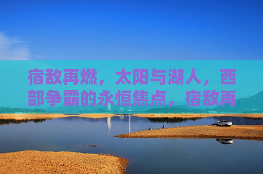 宿敌再燃,太阳与湖人,西部争霸的永恒焦点,宿敌再燃,太阳湖人西部争霸永恒焦点