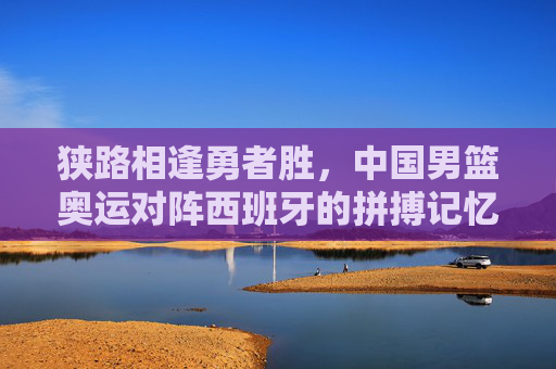 狭路相逢勇者胜,中国男篮奥运对阵西班牙的拼搏记忆与精神传承,狭路相逢勇者胜,男篮奥运战西班牙的拼搏与传承
