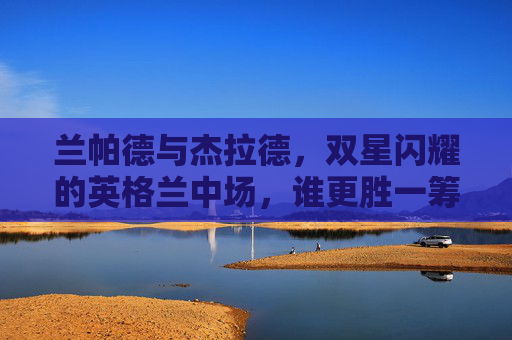 兰帕德与杰拉德,双星闪耀的英格兰中场,谁更胜一筹?兰帕德VS杰拉德,英格兰双星中场的巅峰对决