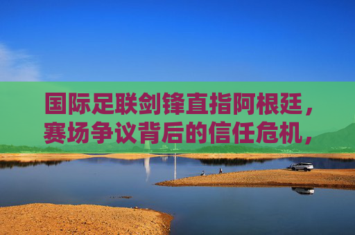 国际足联剑锋直指阿根廷,赛场争议背后的信任危机,国际足联剑指阿根廷,赛场争议引信任危机