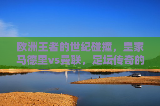 欧洲王者的世纪碰撞，皇家马德里vs曼联，足坛传奇的永恒对决，欧洲王者世纪碰撞，皇马曼联永恒对决