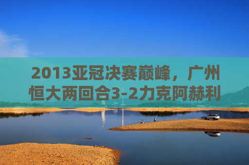 2013亚冠决赛巅峰,广州恒大两回合3-2力克阿赫利,首夺亚洲冠军,2013亚冠决赛,广州恒大两回合3-2力克阿赫利首夺亚洲冠军