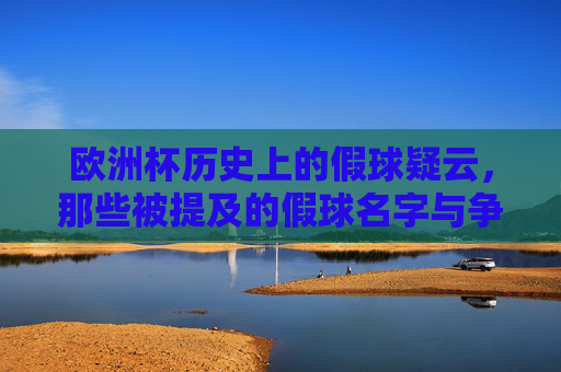 欧洲杯历史上的假球疑云，那些被提及的假球名字与争议事件，欧洲杯历史假球疑云，被提及的名字与争议事件