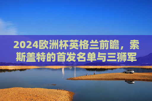 2024欧洲杯英格兰前瞻,索斯盖特的首发名单与三狮军团的战术野心,2024欧洲杯英格兰前瞻,索斯盖特首发名单与三狮军团战术野心